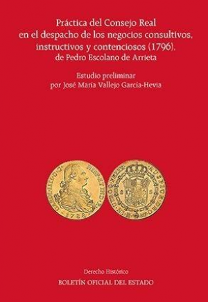 PRÁCTICA DEL CONSEJO REAL EN EL DESPACHO DE LOS NEGOCIOS CONSULTIVOS, INSTRUCTIVOS Y CONTENCIOSOS (1796), DE PEDRO ESCOLANO DE ARRIETA
